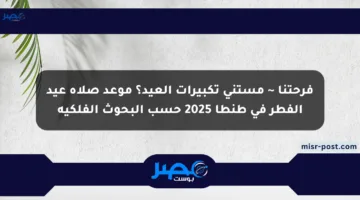 فرحتنا ~ مستني تكبيرات العيد؟ موعد صلاة عيد الفطر في طنطا 2025 حسب البحوث الفلكية